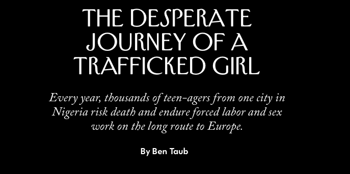 THE NEW YORKER — NIGERIA / The Desperate Journey of a Trafficked Girl Every year, thousands of teen-agers from one city in Nigeria risk death and endure forced labor and sex work on the long route to Europe