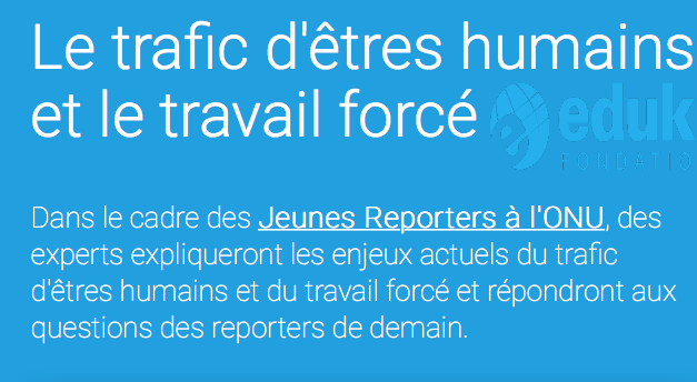 EDUKI FOUDATION — Mercredi 2 mai 2018 — Dans le cadre des Jeunes Reporters à l’ONU, des experts expliqueront les enjeux actuels du trafic d’êtres humains et du travail forcé et répondront aux questions des reporters de demain — 14:00 PALAIS DE NATIONS GENEVE