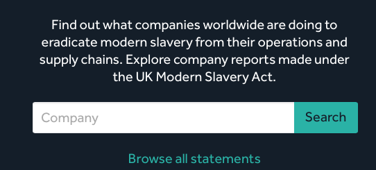 MODERN SLAVERY REGISTRY: Find out what companies worldwide are doing to eradicate modern slavery from their operations and supply chains. Explore company reports made under the UK Modern Slavery Act