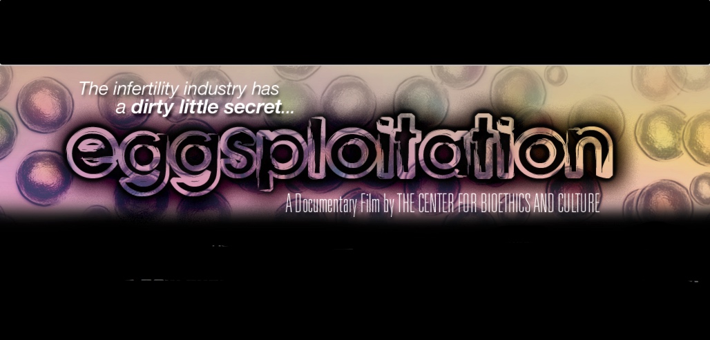 The Center for Bioethics and Culture produced the documentary “Eggsploitation” which spotlights the booming business of human eggs told through the tragic and revealing stories of real women who became involved and whose lives have been changed forever