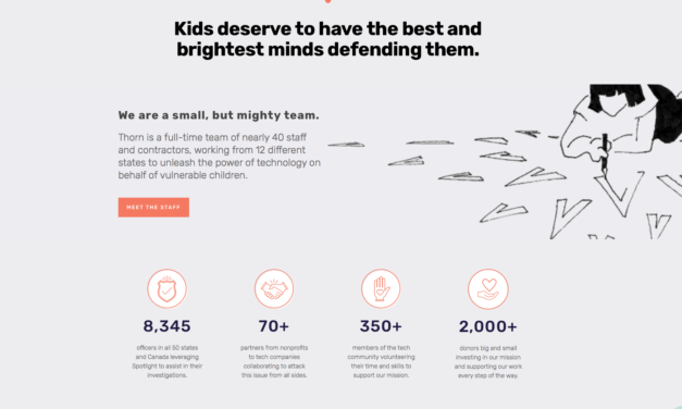 USA — THORN — Thorn builds technology to defend children from sexual abuse. In partnership with tech companies, government and NGOs we aim to accelerate victim identification, disrupt platforms, and change behavior.